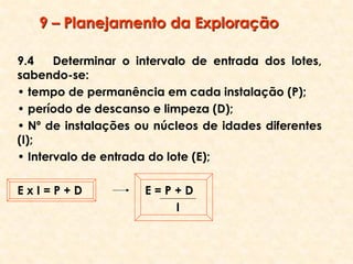 9 – Planejamento da Exploração
9.4 Determinar o intervalo de entrada dos lotes,
sabendo-se:
• tempo de permanência em cada instalação (P);
• período de descanso e limpeza (D);
• Nº de instalações ou núcleos de idades diferentes
(I);
• Intervalo de entrada do lote (E);
E x I = P + D E = P + D
I
 