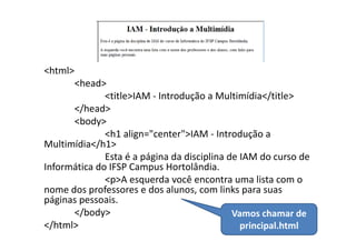 <html>
      <head>
              <title>IAM - Introdução a Multimídia</title>
      </head>
      <body>
              <h1 align="center">IAM - Introdução a
Multimídia</h1>
              Esta é a página da disciplina de IAM do curso de
Informática do IFSP Campus Hortolândia.
              <p>A esquerda você encontra uma lista com o
nome dos professores e dos alunos, com links para suas
páginas pessoais.
      </body>                                Vamos chamar de
</html>                                        principal.html
 