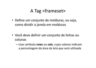 A Tag <frameset>
• Define um conjunto de molduras, ou seja,
  como dividir a janela em molduras

• Você deve definir um conjunto de linhas ou
  colunas
  – Usar atributo rows ou cols, cujos valores indicam
    a percentagem da área da tela que será utilizada
 