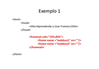 Exemplo 1
<html>
         <head>
               <title>Aprendendo a Usar Frames</title>
         </head>

               <frameset cols="15%,85%">
                     <frame name =“moldura1” src=""/>
                     <frame name =“moldura2” src=""/>
               </frameset>

</html>
 