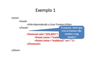 Exemplo 1
<html>
         <head>
               <title>Aprendendo a Usar Frames</title>
         </head>                            O arquivo .html que
                                             cria os frames não
               <frameset cols="15%,85%">        contém a tag
                                                   <body>!
                      <frame name =“moldura1” src=""/>
                      <frame name =“moldura2” src=""/>
               </frameset>

</html>
 