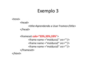 Exemplo 3
<html>
         <head>
               <title>Aprendendo a Usar Frames</title>
         </head>

      <frameset cols=“33%,33%,33%">
            <frame name =“moldura1” src=""/>
            <frame name =“moldura2” src=""/>
            <frame name =“moldura3” src=""/>
      </frameset>
</html>
 