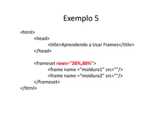 Exemplo 5
<html>
      <head>
            <title>Aprendendo a Usar Frames</title>
      </head>

      <frameset rows="20%,80%">
            <frame name =“moldura1” src=""/>
            <frame name =“moldura2” src=""/>
      </frameset>
</html>
 