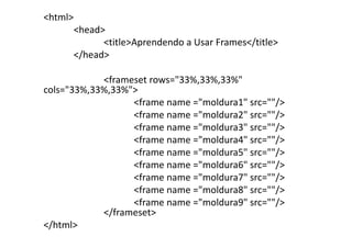 <html>
         <head>
               <title>Aprendendo a Usar Frames</title>
         </head>

            <frameset rows="33%,33%,33%"
cols="33%,33%,33%">
                  <frame name ="moldura1" src=""/>
                  <frame name ="moldura2" src=""/>
                  <frame name ="moldura3" src=""/>
                  <frame name ="moldura4" src=""/>
                  <frame name ="moldura5" src=""/>
                  <frame name ="moldura6" src=""/>
                  <frame name ="moldura7" src=""/>
                  <frame name ="moldura8" src=""/>
                  <frame name ="moldura9" src=""/>
            </frameset>
</html>
 