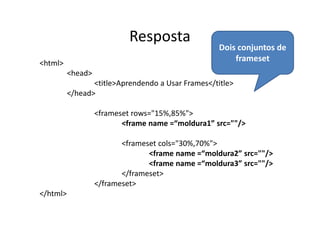 Resposta
                                                   Dois conjuntos de
<html>
                                                       frameset
          <head>
                 <title>Aprendendo a Usar Frames</title>
          </head>

                   <frameset rows="15%,85%">
                          <frame name =“moldura1” src=""/>

                          <frameset cols="30%,70%">
                                 <frame name =“moldura2” src=""/>
                                 <frame name =“moldura3” src=""/>
                          </frameset>
                   </frameset>
</html>
 