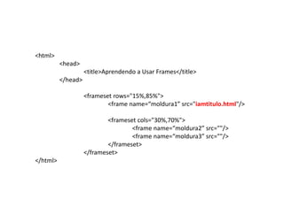 <html>
          <head>
                    <title>Aprendendo a Usar Frames</title>
          </head>

                    <frameset rows="15%,85%">
                            <frame name=“moldura1” src="iamtitulo.html"/>

                            <frameset cols="30%,70%">
                                    <frame name=“moldura2” src=""/>
                                    <frame name=“moldura3” src=""/>
                            </frameset>
                    </frameset>
</html>
 