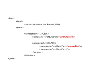<html>
          <head>
                    <title>Aprendendo a Usar Frames</title>
          </head>

                    <frameset rows="15%,85%">
                            <frame name=“moldura1” src="iamtitulo.html"/>

                            <frameset cols="30%,70%">
                                    <frame name=“moldura2” src=“pessoas.html"/>
                                    <frame name=“moldura3” src=""/>
                            </frameset>
                    </frameset>
</html>
 