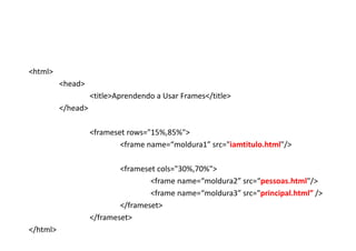 <html>
          <head>
                    <title>Aprendendo a Usar Frames</title>
          </head>

                    <frameset rows="15%,85%">
                            <frame name=“moldura1” src="iamtitulo.html"/>

                            <frameset cols="30%,70%">
                                    <frame name=“moldura2” src=“pessoas.html"/>
                                    <frame name=“moldura3” src="principal.html” />
                            </frameset>
                    </frameset>
</html>
 