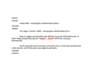 <html>
<head>
          <title>IAM - Introdução a Multimídia</title>
</head>
<body>
          <h1 align="center">IAM - Introdução a Multimídia</h1>

         Esta é a página da disciplina de IAM do curso de Informática do <a
href="http://www.ifsp.edu.br" target="_blank">IFSP</a> Campus
Hortolândia.

         <p>A esquerda você encontra uma lista com o nome dos professores
e dos alunos, com links para suas páginas pessoais.
</body>
</html>
 