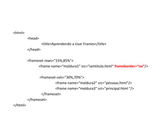 <html>
          <head>
                    <title>Aprendendo a Usar Frames</title>
          </head>

          <frameset rows="15%,85%">
                <frame name=“moldura1” src="iamtitulo.html“ frameborder=“no”/>

                 <frameset cols="30%,70%">
                          <frame name=“moldura2” src=“pessoas.html"/>
                          <frame name=“moldura3” src="principal.html “/>
                  </frameset>
          </frameset>
</html>
 