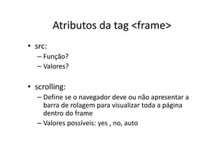 Atributos da tag <frame>
• src:
   – Função?
   – Valores?

• scrolling:
   – Define se o navegador deve ou não apresentar a
     barra de rolagem para visualizar toda a página
     dentro do frame
   – Valores possíveis: yes , no, auto
 
