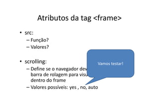 Atributos da tag <frame>
• src:
   – Função?
   – Valores?

• scrolling:                      Vamos testar!
   – Define se o navegador deve ou não apresentar a
     barra de rolagem para visualizar toda a página
     dentro do frame
   – Valores possíveis: yes , no, auto
 
