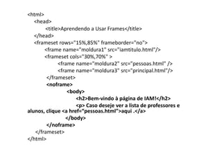 <html>
   <head>
       <title>Aprendendo a Usar Frames</title>
   </head>
   <frameset rows="15%,85%" frameborder="no">
       <frame name="moldura1" src="iamtitulo.html"/>
       <frameset cols="30%,70%" >
             <frame name="moldura2" src="pessoas.html" />
             <frame name="moldura3" src="principal.html"/>
        </frameset>
        <noframe>
                 <body>
                     <h2>Bem-vindo à página de IAM!</h2>
                     <p> Caso deseje ver a lista de professores e
alunos, clique <a href=“pessoas.html”>aqui .</a>
                </body>
        </noframe>
   </frameset>
</html>
 