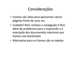 Considerações
• Frames são úteis para apresentar várias
  páginas htmls de uma vez
• Cuidado! Nem sempre a navegação é fácil,
  além de problemas para a impressão e a
  marcação dos documentos interiores aos
  frames nos bookmarks
• Alternativa para os frames são as tabelas
 