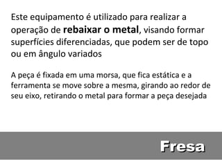 Este equipamento é utilizado para realizar a
operação de rebaixar o metal, visando formar
superfícies diferenciadas, que podem ser de topo
ou em ângulo variados

A peça é fixada em uma morsa, que fica estática e a
ferramenta se move sobre a mesma, girando ao redor de
seu eixo, retirando o metal para formar a peça desejada




                                        Fresa
 