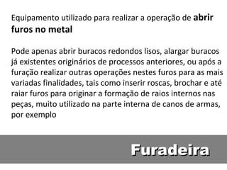 Equipamento utilizado para realizar a operação de abrir
furos no metal

Pode apenas abrir buracos redondos lisos, alargar buracos
já existentes originários de processos anteriores, ou após a
furação realizar outras operações nestes furos para as mais
variadas finalidades, tais como inserir roscas, brochar e até
raiar furos para originar a formação de raios internos nas
peças, muito utilizado na parte interna de canos de armas,
por exemplo



                                  Furadeira
 
