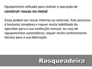 Equipamento utilizado para realizar a operação de
construir roscas no metal

Essas podem ser roscar internas ou externas. Este processo
é bastante complexo e requer muita habilidade do
operador para a sua confecção manual, no caso de
equipamentos automáticos, requer muito conhecimento
técnico para a sua fabricação




                       Rosqueadeira
 
