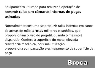 Equipamento utilizado para realizar a operação de
construir raias em câmaras internas de peças
usinadas

Normalmente costuma-se produzir raias internas em canos
de armas de mão, armas militares e canhões, que
proporcionam o giro do projétil, quando o mesmo é
disparado. Confere a superfície do metal elevada
resistência mecânica, pois sua utilização
proporciona compactação e esmagamento da superfície da
peça

                                        Broca
 
