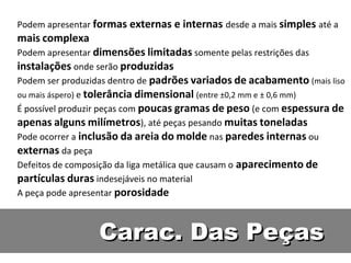 Podem apresentar formas externas e internas desde a mais simples até a
mais complexa
Podem apresentar dimensões limitadas somente pelas restrições das
instalações onde serão produzidas
Podem ser produzidas dentro de padrões variados de acabamento (mais liso
ou mais áspero) e tolerância dimensional (entre ±0,2 mm e ± 0,6 mm)
É possível produzir peças com poucas gramas de peso (e com espessura de
apenas alguns milímetros), até peças pesando muitas toneladas
Pode ocorrer a inclusão da areia do molde nas paredes internas ou
externas da peça
Defeitos de composição da liga metálica que causam o aparecimento de
partículas duras indesejáveis no material
A peça pode apresentar porosidade



                 Carac. Das Peças
 