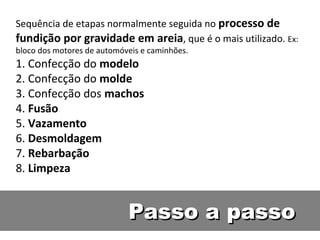 Sequência de etapas normalmente seguida no processo de
fundição por gravidade em areia, que é o mais utilizado. Ex:
bloco dos motores de automóveis e caminhões.
1. Confecção do modelo
2. Confecção do molde
3. Confecção dos machos
4. Fusão
5. Vazamento
6. Desmoldagem
7. Rebarbação
8. Limpeza


                            Passo a passo
 