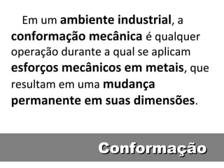 Em um ambiente industrial, a
conformação mecânica é qualquer
operação durante a qual se aplicam
esforços mecânicos em metais, que
resultam em uma mudança
permanente em suas dimensões.


              Conformação
 