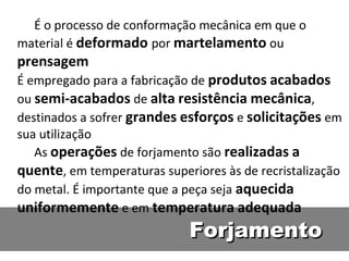 É o processo de conformação mecânica em que o
material é deformado por martelamento ou
prensagem
É empregado para a fabricação de produtos acabados
ou semi-acabados de alta resistência mecânica,
destinados a sofrer grandes esforços e solicitações em
sua utilização
   As operações de forjamento são realizadas a
quente, em temperaturas superiores às de recristalização
do metal. É importante que a peça seja aquecida
uniformemente e em temperatura adequada
                             Forjamento
 