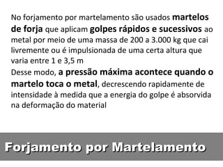 No forjamento por martelamento são usados martelos
de forja que aplicam golpes rápidos e sucessivos ao
metal por meio de uma massa de 200 a 3.000 kg que cai
livremente ou é impulsionada de uma certa altura que
varia entre 1 e 3,5 m
Desse modo, a pressão máxima acontece quando o
martelo toca o metal, decrescendo rapidamente de
intensidade à medida que a energia do golpe é absorvida
na deformação do material




Forjamento por Martelamento
 