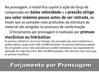 Na prensagem, o metal fica sujeito à ação da força de
compressão em baixa velocidade e a pressão atinge
seu valor máximo pouco antes de ser retirada, de
modo que as camadas mais profundas da estrutura do
material são atingidas no processo de conformação
   O forjamento por prensagem é realizado por prensas
mecânicas ou hidráulicas
As prensas mecânicas, de curso limitado, são acionadas por eixos excêntricos e
podem aplicar cargas entre 100 e 8.000 toneladas. As prensas hidráulicas podem
ter um grande curso e são acionadas por pistões hidráulicos. Sua capacidade de
aplicação de carga fica entre 300 e 50.000 toneladas. Elas são bem mais caras que
as prensas mecânicas



    Forjamento por Prensagem
 