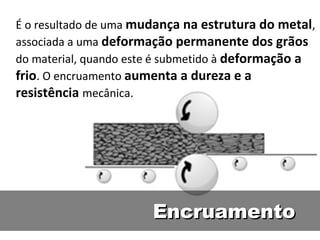 É o resultado de uma mudança na estrutura do metal,
associada a uma deformação permanente dos grãos
do material, quando este é submetido à deformação a
frio. O encruamento aumenta a dureza e a
resistência mecânica.




                       Encruamento
 
