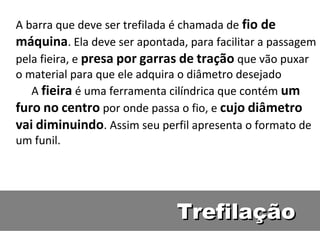 A barra que deve ser trefilada é chamada de fio de
máquina. Ela deve ser apontada, para facilitar a passagem
pela fieira, e presa por garras de tração que vão puxar
o material para que ele adquira o diâmetro desejado
   A fieira é uma ferramenta cilíndrica que contém um
furo no centro por onde passa o fio, e cujo diâmetro
vai diminuindo. Assim seu perfil apresenta o formato de
um funil.




                              Trefilação
 