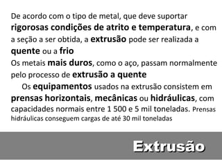 De acordo com o tipo de metal, que deve suportar
rigorosas condições de atrito e temperatura , e com
a seção a ser obtida, a extrusão pode ser realizada a
quente ou a frio
Os metais mais duros, como o aço, passam normalmente
pelo processo de extrusão a quente
   Os equipamentos usados na extrusão consistem em
prensas horizontais, mecânicas ou hidráulicas, com
capacidades normais entre 1 500 e 5 mil toneladas. Prensas
hidráulicas conseguem cargas de até 30 mil toneladas



                                       Extrusão
 