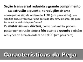 Seção transversal reduzida e grande comprimento
   Na extrusão a quente, as reduções de área
conseguidas são da ordem de 1:20 (um para vinte). Isso
significa que, se você tiver uma barra de 100 mm2 de área, ela pode
ter sua área reduzida para 5 mm2
Os materiais mais dúcteis, como o alumínio, podem
passar por extrusão tanto a frio quanto a quente e obtêm
reduções de área da ordem de 1:100 (um para cem)




Características da Peça
 