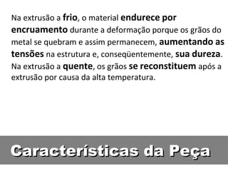 Na extrusão a frio, o material endurece por
encruamento durante a deformação porque os grãos do
metal se quebram e assim permanecem, aumentando as
tensões na estrutura e, conseqüentemente, sua dureza.
Na extrusão a quente, os grãos se reconstituem após a
extrusão por causa da alta temperatura.




Características da Peça
 