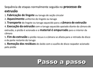 Sequência de etapas normalmente seguida no processo de
extrusão
1. Fabricação de lingote ou tarugo de seção circular
2. Aquecimento uniforme do lingote ou tarugo
3. Transporte do lingote ou tarugo aquecido para a câmara de extrusão
4. Execução da extrusão com o tarugo aquecido apoiado diante da câmara de
extrusão, o pistão é acionado e o material é empurrado para o interior da
câmara
5. Fim da extrusão o pistão recua e a câmara se afasta para a retirada do disco
e da parte restante do tarugo
6. Remoção dos resíduos de óxido com o auxílio de disco raspador acionado
pelo pistão




                              Passo a passo
 
