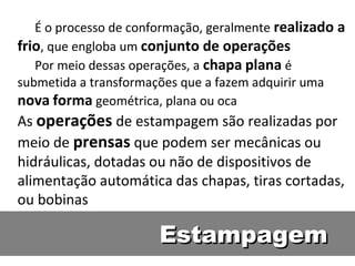 É o processo de conformação, geralmente realizado a
frio, que engloba um conjunto de operações
   Por meio dessas operações, a chapa plana é
submetida a transformações que a fazem adquirir uma
nova forma geométrica, plana ou oca
As operações de estampagem são realizadas por
meio de prensas que podem ser mecânicas ou
hidráulicas, dotadas ou não de dispositivos de
alimentação automática das chapas, tiras cortadas,
ou bobinas

                       Estampagem
 