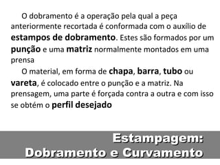 O dobramento é a operação pela qual a peça
anteriormente recortada é conformada com o auxílio de
estampos de dobramento. Estes são formados por um
punção e uma matriz normalmente montados em uma
prensa
   O material, em forma de chapa, barra, tubo ou
vareta, é colocado entre o punção e a matriz. Na
prensagem, uma parte é forçada contra a outra e com isso
se obtém o perfil desejado



              Estampagem:
   Dobramento e Curvamento
 