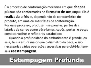 É o processo de conformação mecânica em que chapas
planas são conformadas no formato de um copo. Ela é
realizada a frio e, dependendo da característica do
produto, em uma ou mais fases de conformação.
Por esse processo, produzem-se panelas, partes das
latarias de carros como pára-lamas, capôs, portas, e peças
como cartuchos e refletores parabólicos
   Quando a profundidade do embutimento é grande, ou
seja, tem a altura maior que o diâmetro da peça, e são
necessárias várias operações sucessivas para obtê-la, tem-
se a reestampagem.

   Estampagem Profunda
 