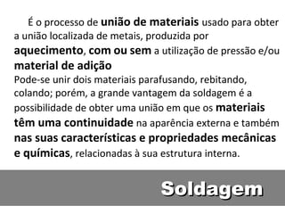 É o processo de união de materiais usado para obter
a união localizada de metais, produzida por
aquecimento, com ou sem a utilização de pressão e/ou
material de adição
Pode-se unir dois materiais parafusando, rebitando,
colando; porém, a grande vantagem da soldagem é a
possibilidade de obter uma união em que os materiais
têm uma continuidade na aparência externa e também
nas suas características e propriedades mecânicas
e químicas, relacionadas à sua estrutura interna.


                             Soldagem
 
