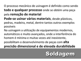 O processo mecânico de usinagem é definido como sendo
todo e qualquer processo onde se obtém uma peça
pela remoção de material
Pode-se usinar vários materiais, desde plásticos,
pedras, madeira, metal, dentre tantos outros exemplos
possíveis
Na usinagem a utilização de equipamentos modernos,
automáticos e muito avançados, onde a interferência do
homem é mínima e muitas vezes até inexistente,
possibilitam o desenvolvimento de peças com alta
precisão dimensional e de elevada durabilidade

                              Soldagem
 