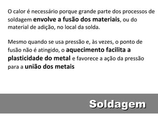O calor é necessário porque grande parte dos processos de
soldagem envolve a fusão dos materiais, ou do
material de adição, no local da solda.

Mesmo quando se usa pressão e, às vezes, o ponto de
fusão não é atingido, o aquecimento facilita a
plasticidade do metal e favorece a ação da pressão
para a união dos metais




                               Soldagem
 