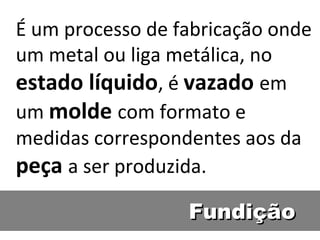 É um processo de fabricação onde
um metal ou liga metálica, no
estado líquido, é vazado em
um molde com formato e
medidas correspondentes aos da
peça a ser produzida.
                  Fundição
 