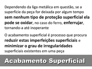 Dependendo da liga metálica em questão, se a
superfície da peça for deixada por algum tempo
sem nenhum tipo de proteção superficial ela
pode se oxidar, no caso do ferro, enferrujar,
tornando-a até inoperante
O acabamento superficial é processo que procura
reduzir estas imperfeições superficiais e
minimizar o grau de irregularidades
superficiais existentes em uma peça

Acabamento Superficial
 