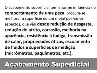 O acabamento superficial tem enorme influência no
comportamento de uma peça, procura-se
melhorar a superfície de um metal por vários
aspectos, que vão desde redução de desgaste,
redução do atrito, corrosão, melhoria na
aparência, resistência à fadiga, transmissão
de calor, propriedades óticas, escoamento
de fluidos e superfícies de medição
(micrômetros, paquímetros, etc.).

Acabamento Superficial
 