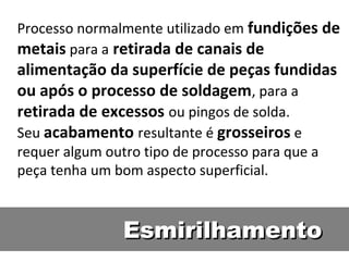 Processo normalmente utilizado em fundições de
metais para a retirada de canais de
alimentação da superfície de peças fundidas
ou após o processo de soldagem, para a
retirada de excessos ou pingos de solda.  
Seu acabamento resultante é grosseiros e
requer algum outro tipo de processo para que a
peça tenha um bom aspecto superficial.



                Esmirilhamento
 