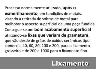 Processo normalmente utilizado, após o
esmerilhamento, em fundições de metais,
visando a retirada de sobras de metal para
melhorar o aspecto superficial de uma peça fundida
Consegue-se um bom acabamento superficial
utilizando-se lixas que variam de gramatura,
que vão desde de grãos de óxidos cerâmicos tipo
comercial 40, 60, 80, 100 e 200, para o lixamento
grosseiro e de 200 a 1000 para o lixamento fino


                          Lixamento
 