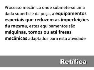 Processo mecânico onde submete-se uma
dada superfície da peça, a equipamentos
especiais que reduzem as imperfeições
da mesma, estes equipamentos são
máquinas, tornos ou até fresas
mecânicas adaptados para esta atividade



                          Retífica
 