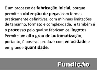 É um processo de fabricação inicial, porque
permite a obtenção de peças com formas
praticamente definitivas, com mínimas limitações
de tamanho, formato e complexidade, e também é
o processo pelo qual se fabricam os lingotes.
Permite um alto grau de automatização,
portanto, é possível produzir com velocidade e
em grande quantidade.



                           Fundição
 