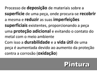 Processo de deposição de materiais sobre a
superfície de uma peça, onde procura-se recobrir
a mesma e reduzir as suas imperfeições
superficiais existentes, proporcionando a peça
uma proteção adicional e evitando o contato do
metal com o meio ambiente 
Com isso a durabilidade e a vida útil de uma
peça é aumentada devido ao aumento da proteção
contra a corrosão (oxidação)

                               Pintura
 