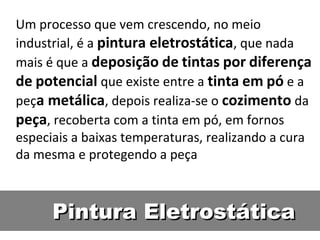 Um processo que vem crescendo, no meio
industrial, é a pintura eletrostática, que nada
mais é que a deposição de tintas por diferença
de potencial que existe entre a tinta em pó e a
peça metálica, depois realiza-se o cozimento da
peça, recoberta com a tinta em pó, em fornos
especiais a baixas temperaturas, realizando a cura
da mesma e protegendo a peça



      Pintura Eletrostática
 