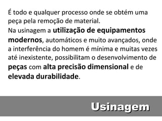 É todo e qualquer processo onde se obtém uma
peça pela remoção de material. 
Na usinagem a utilização de equipamentos
modernos, automáticos e muito avançados, onde
a interferência do homem é mínima e muitas vezes
até inexistente, possibilitam o desenvolvimento de
peças com alta precisão dimensional e de
elevada durabilidade.


                           Usinagem
 